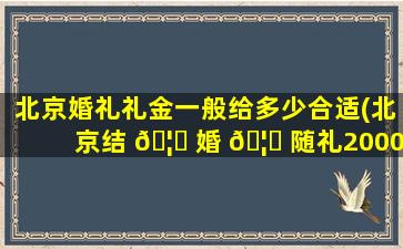 北京婚礼礼金一般给多少合适(北京结 🦍 婚 🦈 随礼2000算大礼么)